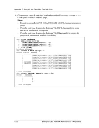 Apêndice C: Soluções dos Exercícios Para SQL*Plus
.....................................................................................................................................................

 4 Crie um novo grupo de redo logs localizado nos diretórios DISK3, DISK4 e DISK5,
      e verifique a existência do novo grupo.
      Dicas:
      – Execute o comando ALTER DATABASE ADD LOGFILE para criar um novo
          grupo.
      – Consulte a view de desempenho dinâmica V$LOGFILE para exibir o nome
          dos novos membros do novo grupo.
      – Consulte a view de desempenho dinâmica V$LOG para exibir o número de
          grupos e de membros de arquivos de redo log.

    SQL> ALTER DATABASE
      2 ADD LOGFILE GROUP 3(
      3 '$HOME/DATA/DISK3/redo0301.log',
      4 '$HOME/DATA/DISK4/redo0302.log',
      5 '$HOME/DATA/DISK5/redo0303.log')
      6 SIZE 1024K;
    Database altered.
    SQL> SELECT * FROM v$logfile;
    GROUP# STATUS MEMBER
    ------- ------- -----------------------------------------
          1         /oracle/hrasmuss/DATA/DISK3/redo0101.log
          1         /oracle/hrasmuss/DATA/DISK4/redo0102.log
          2         /oracle/hrasmuss/DATA/DISK3/redo0201.log
          2         /oracle/hrasmuss/DATA/DISK4/redo0202.log
          1 INVALID /oracle/hrasmuss/DATA/DISK3/redo0103.log
          2 INVALID /oracle/hrasmuss/DATA/DISK3/redo0203.log
          3         /oracle/hrasmuss/DATA/DISK4/redo0301.log
          3         /oracle/hrasmuss/DATA/DISK4/redo0302.log
          3         /oracle/hrasmuss/DATA/DISK5/redo0303.log

    9 rows selected.
    SQL> SELECT group#, members FROM V$log;
    GROUP#   MEMBERS
    ------- ---------
           1         3
           2         3
           3         3

    3 rows selected.




.....................................................................................................................................................
C-30                                                         Enterprise DBA Parte 1A: Administração e Arquitetura
 