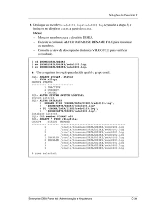 Soluções do Exercício 7
.....................................................................................................................................................

    5 Desloque os membros redo0103.log e redo0203.log (consulte a etapa 3) e
      insira-os no diretório DISK5 a partir do DISK3.
      Dicas:
      – Mova os membros para o diretório DISK5.
      – Execute o comando ALTER DATABASE RENAME FILE para renomear
          os membros.
      – Consulte a view de desempenho dinâmica V$LOGFILE para verificar
          o resultado.
.




     $ cd $HOME/DATA/DISK5
     $ mv $HOME/DATA/DISK3/redo0103.log.
     $ mv $HOME/DATA/DISK3/redo0203.log.

     a    Use a seguinte instrução para decidir qual é o grupo atual:
     SQL> SELECT group#, status
       2 FROM v$log;
     GROUP# STATUS
     --------- ----------------
             1 INACTIVE
             2 CURRENT
             3 UNUSED
     SQL> ALTER SYSTEM SWITCH LOGFILE;
     System altered.
     SQL> ALTER DATABASE
          2 RENAME FILE '$HOME/DATA/DISK3/redo0103.log',
          3    '$HOME/DATA/DISK3/redo0203.log'
          4 TO '$HOME/DATA/DISK5/redo0103.log',
          5    '$HOME/DATA/DISK5/redo0203.log';
     Database altered.
     SQL> COL member FORMAT a50
     SQL> SELECT * FROM v$logfile;
     GROUP#     STATUS MEMBER
     --------- ------- -----------------------------------------
             1          /oracle/hrasmuss/DATA/DISK3/redo0101.log
             1          /oracle/hrasmuss/DATA/DISK4/redo0102.log
             2          /oracle/hrasmuss/DATA/DISK3/redo0201.log
             2          /oracle/hrasmuss/DATA/DISK4/redo0202.log
             1 INVALID /oracle/hrasmuss/DATA/DISK5/redo0103.log
             2 INVALID /oracle/hrasmuss/DATA/DISK5/redo0203.log
             3          /oracle/hrasmuss/DATA/DISK4/redo0301.log
             3          /oracle/hrasmuss/DATA/DISK4/redo0302.log
             3          /oracle/hrasmuss/DATA/DISK5/redo0303.log

     9 rows selected.




.....................................................................................................................................................
Enterprise DBA Parte 1A: Administração e Arquitetura                                                                                        C-31
 