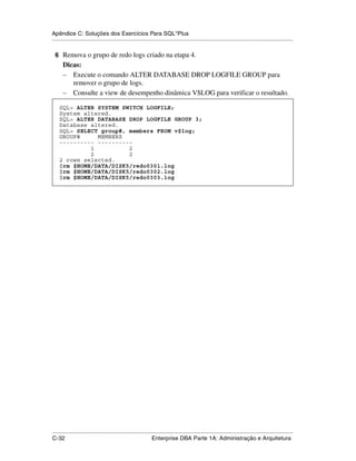 Apêndice C: Soluções dos Exercícios Para SQL*Plus
.....................................................................................................................................................

 6 Remova o grupo de redo logs criado na etapa 4.
      Dicas:
      – Execute o comando ALTER DATABASE DROP LOGFILE GROUP para
         remover o grupo de logs.
      – Consulte a view de desempenho dinâmica V$LOG para verificar o resultado.

    SQL> ALTER SYSTEM SWITCH LOGFILE;
    System altered.
    SQL> ALTER DATABASE DROP LOGFILE GROUP 3;
    Database altered.
    SQL> SELECT group#, members FROM v$log;
    GROUP#     MEMBERS
    ---------- ----------
             1          2
             2          2
    2 rows selected.
    $rm $HOME/DATA/DISK5/redo0301.log
    $rm $HOME/DATA/DISK5/redo0302.log
    $rm $HOME/DATA/DISK5/redo0303.log




.....................................................................................................................................................
C-32                                                         Enterprise DBA Parte 1A: Administração e Arquitetura
 