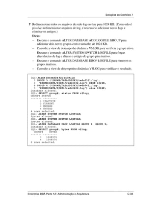 Soluções do Exercício 7
.....................................................................................................................................................

    7 Redimensione todos os arquivos de redo log on-line para 1024 KB. (Como não é
      possível redimensionar arquivos de log, é necessário adicionar novos logs e
      eliminar os antigos.)
      Dicas:
      – Execute o comando ALTER DATABASE ADD LOGFILE GROUP para
          adicionar dois novos grupos com o tamanho de 1024 KB.
      – Consulte a view de desempenho dinâmica V$LOG para verificar o grupo ativo.
      – Execute o comando ALTER SYSTEM SWITCH LOGFILE para forçar
          alternâncias de log e alterar o estágio do grupo para inativo.
      – Execute o comando ALTER DATABASE DROP LOGFILE para remover os
          grupos inativos.
      – Consulte a view de desempenho dinâmica V$LOG para verificar o resultado.
.




     SQL> ALTER DATABASE ADD LOGFILE
       2 GROUP 3 ('$HOME/DATA/DISK3/redo0301.log',
       3 '$HOME/DATA/DISK4/redo0302.log') SIZE 1024K,
       4 GROUP 4 ('$HOME/DATA/DISK3/redo0401.log',
       5 '$HOME/DATA/DISK4/redo0402.log') size 1024K;
     Database altered.
     SQL> SELECT group#, status FROM v$log;
     GROUP# STATUS
     ------- ---------
            1 INACTIVE
            2 CURRENT
            3 UNUSED
            4 UNUSED
     4 rows selected.
     SQL> ALTER SYSTEM SWITCH LOGFILE;
     System altered.
     SQL> ALTER SYSTEM SWITCH LOGFILE;
     System altered.
     SQL> ALTER DATABASE DROP LOGFILE GROUP 1, GROUP 2;
     Database altered.
     SQL> SELECT group#, bytes FROM v$log;
       GROUP#     BYTES
     ------- ---------
            3   1048576
            4   1048576
     2 rows selected.




.....................................................................................................................................................
Enterprise DBA Parte 1A: Administração e Arquitetura                                                                                        C-33
 