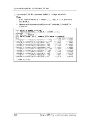 Apêndice C: Soluções dos Exercícios Para SQL*Plus
.....................................................................................................................................................

 2 Aloque mais 500 KB ao tablespace DATA02 e verifique o resultado.
      Dicas:
      – Use o comando ALTER DATABASE DATAFILE... RESIZE para alocar
         mais 500 KB.
      – Consulte a view de desempenho dinâmica V$DATAFILE para verificar
         o resultado.

    SQL> ALTER DATABASE DATAFILE
      2 '$HOME/DATA/DISK5/data02.dbf' RESIZE 1500K;
    Database altered.
    SQL> COL name FORMAT a40
    SQL> SELECT name, bytes, create_bytes FROM v$datafile;
    NAME                                         BYTES CREATE_BYTES
    ---------------------------------------- --------- ------------
    /oracle/hrasmuss/DATA/DISK1/system01.dbf 52428800      52428800
    /oracle/hrasmuss/DATA/DISK2/rbs01.dbf     15728640     15728640
    /oracle/hrasmuss/DATA/DISK3/data01.dbf    52428800     52428800
    /oracle/hrasmuss/DATA/DISK2/temp01.dbf    10485760     10485760
    /oracle/hrasmuss/DATA/DISK2/indx01.dbf     5242880      5242880
    /oracle/hrasmuss/DATA/DISK3/oemrep01.dbf   5242880      5242880
    /oracle/hrasmuss/DATA/DISK1/query01.dbf    1048576      1048576
    /oracle/hrasmuss/DATA/DISK4/data01.dbf     2097152      2097152
    /oracle/hrasmuss/DATA/DISK5/data02.dbf     1536000      1048576
    /oracle/hrasmuss/DATA/DISK3/indx01.dbf     1048576      1048576
    /oracle/hrasmuss/DATA/DISK1/ronly.dbf      1048576      1048576

    11 rows selected.




.....................................................................................................................................................
C-36                                                         Enterprise DBA Parte 1A: Administração e Arquitetura
 