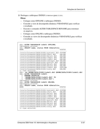 Soluções do Exercício 8
.....................................................................................................................................................

    3 Desloque o tablespace INDX01 e mova-o para DISK6.
      Dicas:
      – Coloque como OFFLINE o tablespace INDX01.
      – Consulte a view de desempenho dinâmica V$DATAFILE para verificar
         o resultado.
      – Execute o comando ALTER TABLESPACE RENAME para renomear
         os arquivos.
      – Coloque como ONLINE o tablespace INDX01.
      – Consulte as views de desempenho dinâmicas V$DATAFILE para verificar
         o resultado.
.




     SQL> ALTER TABLESPACE indx01 OFFLINE;
     Tablespace altered.
     SQL> SELECT name, status FROM v$datafile;
     NAME                                      STATUS
     ---------------------------------------- -------
     /oracle/hrasmuss/DATA/DISK1/system01.dbf SYSTEM
     /oracle/hrasmuss/DATA/DISK2/rbs01.dbf     ONLINE
     /oracle/hrasmuss/DATA/DISK3/data01.dbf    ONLINE
     /oracle/hrasmuss/DATA/DISK2/temp01.dbf    ONLINE
     /oracle/hrasmuss/DATA/DISK2/indx01.dbf    ONLINE
     /oracle/hrasmuss/DATA/DISK3/oemrep01.dbf ONLINE
     /oracle/hrasmuss/DATA/DISK1/query01.dbf ONLINE
     /oracle/hrasmuss/DATA/DISK4/data01.dbf    ONLINE
     /oracle/hrasmuss/DATA/DISK5/data02.dbf    ONLINE
     /oracle/hrasmuss/DATA/DISK3/indx01.dbf    OFFLINE
     /oracle/hrasmuss/DATA/DISK1/ronly.dbf     ONLINE
     11 rows selected.
     SQL> !mv $HOME/DATA/DISK3/indx01.dbf $HOME/DATA/DISK6/indx01.dbf
     SQL> ALTER TABLESPACE indx01
       2 RENAME DATAFILE
       3 '$HOME/DATA/DISK3/indx01.dbf' TO
       4 '$HOME/DATA/DISK6/indx01.dbf';
     Tablespace altered.
     SQL> ALTER TABLESPACE indx01 ONLINE;
     Tablespace altered.
     SQL> SELECT name, status FROM v$datafile;
     NAME                                      STATUS
     ---------------------------------------- ------
     /oracle/hrasmuss/DATA/DISK1/system01.dbf SYSTEM
     /oracle/hrasmuss/DATA/DISK2/rbs01.dbf     ONLINE
     /oracle/hrasmuss/DATA/DISK3/data01.dbf    ONLINE
     /oracle/hrasmuss/DATA/DISK2/temp01.dbf    ONLINE
     /oracle/hrasmuss/DATA/DISK2/indx01.dbf    ONLINE
     /oracle/hrasmuss/DATA/DISK3/oemrep01.dbf ONLINE
     /oracle/hrasmuss/DATA/DISK1/query01.dbf ONLINE
     /oracle/hrasmuss/DATA/DISK4/data01.dbf    ONLINE
     /oracle/hrasmuss/DATA/DISK5/data02.dbf    ONLINE
     /oracle/hrasmuss/DATA/DISK6/indx01.dbf    ONLINE
     /oracle/hrasmuss/DATA/DISK1/ronly.dbf     ONLINE
     11 rows selected.




.....................................................................................................................................................
Enterprise DBA Parte 1A: Administração e Arquitetura                                                                                        C-37
 