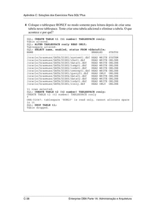 Apêndice C: Soluções dos Exercícios Para SQL*Plus
.....................................................................................................................................................

 4 Coloque o tablespace RONLY no modo somente para leitura depois de criar uma
      tabela nesse tablespace. Tente criar uma tabela adicional e eliminar a tabela. O que
      acontece e por quê?

    SQL> CREATE TABLE t1 (t1 number) TABLESPACE ronly;
    Table altered.
    SQL> ALTER TABLESPACE ronly READ ONLY;
    Tablespace altered.
    SQL> SELECT name, enabled, status FROM v$datafile;
    NAME                                     ENABLED                                                                STATUS
    ---------------------------------------- ----------                                                             ------
    /oracle/hrasmuss/DATA/DISK1/system01.dbf READ WRITE                                                             SYSTEM
    /oracle/hrasmuss/DATA/DISK2/rbs01.dbf    READ WRITE                                                             ONLINE
    /oracle/hrasmuss/DATA/DISK3/data01.dbf   READ WRITE                                                             ONLINE
    /oracle/hrasmuss/DATA/DISK2/temp01.dbf   READ WRITE                                                             ONLINE
    /oracle/hrasmuss/DATA/DISK2/indx01.dbf   READ WRITE                                                             ONLINE
    /oracle/hrasmuss/DATA/DISK3/oemrep01.dbf READ WRITE                                                             ONLINE
    /oracle/hrasmuss/DATA/DISK1/query01.dbf READ ONLY                                                               ONLINE
    /oracle/hrasmuss/DATA/DISK4/data01.dbf   READ WRITE                                                             ONLINE
    /oracle/hrasmuss/DATA/DISK5/data02.dbf   READ WRITE                                                             ONLINE
    /oracle/hrasmuss/DATA/DISK6/indx01.dbf   READ WRITE                                                             ONLINE
    /oracle/hrasmuss/DATA/DISK1/ronly.dbf    READ ONLY                                                              ONLINE

    11 rows selected.
    SQL> CREATE TABLE t2 (t2 number) TABLESPACE ronly;
    CREATE TABLE t2 (t2 number) TABLESPACE ronly
    *
    ORA-01647: tablespace 'RONLY' is read only, cannot allocate space
    in it
    SQL> DROP TABLE t1;
    Table dropped.




.....................................................................................................................................................
C-38                                                         Enterprise DBA Parte 1A: Administração e Arquitetura
 