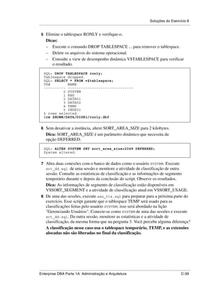 Soluções do Exercício 8
.....................................................................................................................................................

 5 Elimine o tablespace RONLY e verifique-o.
      Dicas:
      – Execute o comando DROP TABLESPACE ... para remover o tablespace.
      – Delete os arquivos do sistema operacional.
      – Consulte a view de desempenho dinâmica V$TABLESPACE para verificar
         o resultado.

    SQL> DROP TABLESPACE ronly;
    Tablespace dropped.
    SQL> SELECT * FROM v$tablespace;
    TS#        NAME
    ---------- ------------------------------
             0 SYSTEM
             1 RBS
             2 DATA01
             3 DATA02
             4 TEMP
             5 INDX01
    6 rows selected.
    $rm $HOME/DATA/DISK1/ronly.dbf


 6 Sem desativar a instância, altere SORT_AREA_SIZE para 2 kilobytes.
      Dica: SORT_AREA_SIZE é um parâmetro dinâmico que necessita da
      opção DEFERRED.

    SQL> ALTER SYSTEM SET sort_area_size=2048 DEFERRED;
    System altered.


 7 Abra duas conexões com o banco de dados como o usuário SYSTEM. Execute
      srt_dd.sql  de uma sessão e monitore a atividade de classificação de outra
   sessão. Consulte as estatísticas de classificação e as informações de segmento
   temporário durante e depois da conclusão do script. Observe os resultados.
   Dica: As informações de segmento de classificação estão disponíveis em
   V$SORT_SEGMENT e a atividade de classificação atual em V$SORT_USAGE.
 8 De uma das sessões, execute asn_tts.sql para preparar para a próxima parte do
   exercício. Esse script garante que o tablespace TEMP será usado para as
   classificações feitas pelo usuário SYSTEM; isso será abordado na lição
   "Gerenciando Usuários". Conecte-se como SYSTEM de uma das sessões e execute
   srt_dd.sql. Da outra sessão, monitore as estatísticas e a atividade de
   classificação, da mesma forma que na pergunta 3. Você percebe alguma diferença?
   A classificação nesse caso usa o tablespace temporário, TEMP, e as extensões
   alocadas não são liberadas no final da classificação.




.....................................................................................................................................................
Enterprise DBA Parte 1A: Administração e Arquitetura                                                                                        C-39
 
