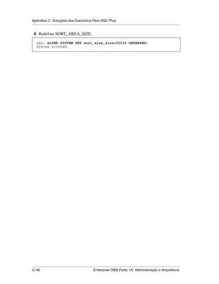 Apêndice C: Soluções dos Exercícios Para SQL*Plus
.....................................................................................................................................................

 9 Redefina SORT_AREA_SIZE.

    SQL> ALTER SYSTEM SET sort_area_size=65536 DEFERRED;
    System altered.




.....................................................................................................................................................
C-40                                                         Enterprise DBA Parte 1A: Administração e Arquitetura
 