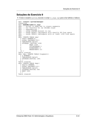 Soluções do Exercício 9
.....................................................................................................................................................


Soluções do Exercício 9
 1 Como o usuário system, execute o script cr_segs.sql para criar tabelas e índices.

    SQL> connect system/manager
    Connected.
    SQL> @$HOME/LABS/cr_segs
    SQL> -- Script cr_segs.sql to create segments
    SQL> -- for Practice 09, Q1 O8iDBA class
    SQL> -- Dependencies :
    SQL> -- needs SYSTEM account to run
    SQL> -- needs DATA01 tablespace with exactly 2M free space
    SQL> -- needs INDX01 tablespace with at least 100K free space
    SQL>
    SQL> CREATE TABLE emp(
      2 empno NUMBER(4),
      3 ename VARCHAR2(30))
      4 TABLESPACE data01
      5 STORAGE (INITIAL 100K
      6         NEXT 100K
      7         PCTINCREASE 0
      8         MINEXTENTS 8
      9         MAXEXTENTS 10)
      10 /
    Table created.
    SQL> SQL> CREATE TABLE fragment1(
      2 a NUMBER)
      3 TABLESPACE data01
      4 STORAGE(INITIAL 10K)
      5 /
    Table created.
    SQL> CREATE TABLE dept(
      2 deptno NUMBER,
      3 dname VARCHAR2(15))
      4 TABLESPACE data01
      5 STORAGE(INITIAL 50K
      6 NEXT 50K)
      7 /
    Table created.




.....................................................................................................................................................
Enterprise DBA Parte 1A: Administração e Arquitetura                                                                                        C-41
 