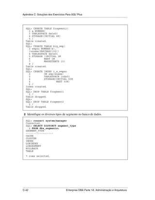 Apêndice C: Soluções dos Exercícios Para SQL*Plus
.....................................................................................................................................................



    SQL> CREATE TABLE fragment2(
      2 a NUMBER)
      3 TABLESPACE data01
      4 STORAGE(INITIAL 8K)
      5 /
    Table created.
    SQL>
    SQL> CREATE TABLE big_emp(
      2 empno NUMBER(4),
      3 ename VARCHAR2(30))
      4 TABLESPACE data01
      5 STORAGE (INITIAL 1M
      6          NEXT 1M
      7          MAXEXTENTS 10)
      8 /
    Table created.
    SQL>
    SQL> CREATE INDEX i_e_empno
      2          ON emp(ename)
      3          TABLESPACE indx01
      4          STORAGE(INITIAL 50K
      5                  NEXT 50K)
      6 /
    Index created.
    SQL>
    SQL> DROP TABLE fragment1
      2 /
    Table dropped.
    SQL>
    SQL> DROP TABLE fragment2
      2 /
    Table dropped.


 2 Identifique os diversos tipos de segmento no banco de dados.

    SQL> connect system/manager
    Connected.
    SQL> SELECT DISTINCT segment_type
      2 FROM dba_segments;
    SEGMENT_TYPE
    ------------------
    CACHE
    CLUSTER
    INDEX
    LOBINDEX
    LOBSEGMENT
    ROLLBACK
    TABLE

    7 rows selected.




.....................................................................................................................................................
C-42                                                         Enterprise DBA Parte 1A: Administração e Arquitetura
 