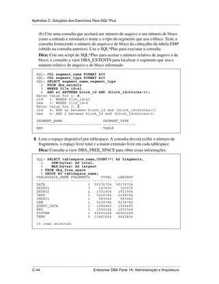 Apêndice C: Soluções dos Exercícios Para SQL*Plus
.....................................................................................................................................................

      (b) Crie uma consulta que aceitará um número de arquivo e um número de bloco
      como a entrada e retornará o nome e o tipo do segmento que usa o bloco. Teste a
      consulta fornecendo o número de arquivo e de bloco do cabeçalho da tabela EMP
      (obtido na consulta anterior). Use o SQL*Plus para executar a consulta.
      Dica: Crie um script do SQL*Plus para aceitar o número relativo de arquivo e de
      bloco, e consulte a view DBA_EXTENTS para localizar o segmento que usa o
      número relativo de arquivo e de bloco informado.

    SQL> COL segment_name FORMAT A30
    SQL> COL segment_type FORMAT A15
    SQL> SELECT segment_name,segment_type
      2 FROM dba_extents
      3 WHERE file_id=&1
      4 AND &2 BETWEEN block_id AND (block_id+blocks-1);
    Enter value for 1: 8
    old   3: WHERE file_id=&1
    new   3: WHERE file_id=8
    Enter value for 2: 2
    old   4: AND &2 between block_id and (block_id+blocks+1)
    new   4: AND 2 between block_id and (block_id+blocks+1)

    SEGMENT_NAME                   SEGMENT_TYPE
    ------------------------------ ---------------
    EMP                            TABLE


 6 Liste o espaço disponível por tablespace. A consulta deverá exibir o número de
      fragmentos, o espaço livre total e a maior extensão livre em cada tablespace.
      Dica: Consulte a view DBA_FREE_SPACE para obter essas informações.

    SQL> SELECT tablespace_name,COUNT(*) AS fragments,
      2    SUM(bytes) AS total,
      3    MAX(bytes) AS largest
      4 FROM dba_free_space
      5 GROUP BY tablespace_name;
    TABLESPACE_NAME FRAGMENTS      TOTAL  LARGEST
    --------------- --------- --------- ---------
    DATA                    1 50376704 50376704
    DATA01                  3     147456   126976
    DATA02                  1    1531904  1531904
    INDX                    1    5238784  5238784
    INDX01                  1     983040   983040
    OEM                     1    5238784  5238784
    QUERY_DATA              1    1044480  1044480
    RBS                     1    1593344  1593344
    SYSTEM                  1 64565248 64565248
    TEMP                    5 10481664    9662464

    10 rows selected.




.....................................................................................................................................................
C-44                                                         Enterprise DBA Parte 1A: Administração e Arquitetura
 