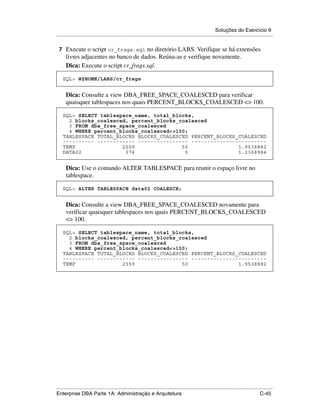 Soluções do Exercício 9
.....................................................................................................................................................

 7 Execute o script cr_frags.sql no diretório LABS. Verifique se há extensões
      livres adjacentes no banco de dados. Reúna-as e verifique novamente.
      Dica: Execute o script cr_frags.sql.

    SQL> @$HOME/LABS/cr_frags


      Dica: Consulte a view DBA_FREE_SPACE_COALESCED para verificar
      quaisquer tablespaces nos quais PERCENT_BLOCKS_COALESCED <> 100.

    SQL> SELECT tablespace_name, total_blocks,
      2 blocks_coalesced, percent_blocks_coalesced
      3 FROM dba_free_space_coalesced
      4 WHERE percent_blocks_coalesced<>100;
    TABLESPACE TOTAL_BLOCKS BLOCKS_COALESCED PERCENT_BLOCKS_COALESCED
    ---------- ------------ ---------------- ------------------------
    TEMP               2559               50                1.9538882
    DATA02              374                5                1.3368984


      Dica: Use o comando ALTER TABLESPACE para reunir o espaço livre no
      tablespace.

    SQL> ALTER TABLESPACE data02 COALESCE;


      Dica: Consulte a view DBA_FREE_SPACE_COALESCED novamente para
      verificar quaisquer tablespaces nos quais PERCENT_BLOCKS_COALESCED
      <> 100.

    SQL> SELECT tablespace_name, total_blocks,
      2 blocks_coalesced, percent_blocks_coalesced
      3 FROM dba_free_space_coalesced
      4 WHERE percent_blocks_coalesced<>100;
    TABLESPACE TOTAL_BLOCKS BLOCKS_COALESCED PERCENT_BLOCKS_COALESCED
    ---------- ------------ ---------------- ------------------------
    TEMP               2559               50                1.9538882




.....................................................................................................................................................
Enterprise DBA Parte 1A: Administração e Arquitetura                                                                                        C-45
 