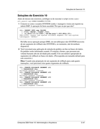 Soluções do Exercício 10
.....................................................................................................................................................


Soluções do Exercício 10
Antes de iniciar este exercício, certifique-se de executar o script $HOME/LABS/
alt_sysrol.sql como o usuário SYSTEM.
 1 Conecte-se como o usuário SYSTEM (senha = manager) e insira um registro na
   tabela EMP. A operação foi bem-sucedida? Por que ou por que não?

    SQL> INSERT INTO emp VALUES
      2 (7369,'SMITH','CLERK',7902,
      3 to_date('17-12-1980','dd-mm-yyyy'),800,NULL,20);
    ORA-01552: cannot use system rollback segment for non-system
    tablespace 'DATA01'


   Há falha nessa operação porque DML em um tablespace não-SYSTEM necessita
   de um segmento de rollback não-SYSTEM e, no momento, não há nenhum
   disponível.
 2 Você executará uma aplicação de entrada de pedidos on-line no banco de dados.
   Os pedidos serão informados usando 15 estações clientes, que possuem um
   volume bastante alto de atividade pela manhã. Crie um número apropriado de
   segmentos de rollback no banco de dados. (Pressuponha um tamanho default para
   este exercício.)
   Dica: Usando uma proporção de um segmento de rollback para cada quatro
   transações, você precisará criar quatro segmentos de rollback.

    SQL> CREATE ROLLBACK SEGMENT                                  r01
      2 TABLESPACE rbs;
    Rollback segment created.
    SQL> CREATE ROLLBACK SEGMENT                                  r02
      2 TABLESPACE rbs;
    Rollback segment created.
    SQL> CREATE ROLLBACK SEGMENT                                  r03
      2 TABLESPACE rbs;
    Rollback segment created.
    SQL> CREATE ROLLBACK SEGMENT                                  r04
      2 TABLESPACE rbs;
    Rollback segment created.




.....................................................................................................................................................
Enterprise DBA Parte 1A: Administração e Arquitetura                                                                                        C-47
 