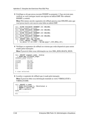 Apêndice C: Soluções dos Exercícios Para SQL*Plus
.....................................................................................................................................................

 3 Certifique-se de que possa executar INSERT na pergunta 1. Faça um teste para
      verificar se você consegue inserir um registro na tabela EMP. Não submeta
      INSERT a commit.
      Dica: Pelo menos um dos segmentos de rollback precisa estar ONLINE antes que
      você possa inserir com sucesso uma linha na tabela EMP.

    SQL> ALTER ROLLBACK SEGMENT r01 ONLINE;
    Rollback segment altered.
    SQL> ALTER ROLLBACK SEGMENT r02 ONLINE;
    Rollback segment altered.
    SQL> ALTER ROLLBACK SEGMENT r03 ONLINE;
    Rollback segment altered.
    SQL> ALTER ROLLBACK SEGMENT r04 ONLINE;
    Rollback segment altered.
    SQL> INSERT INTO emp VALUES
      2 (7369,'SMITH','CLERK',7902,
      3 to_date('17-12-1980','dd-mm-yyyy'),800,NULL,20);


 4 Verifique os segmentos de rollback no sistema que estão disponíveis para serem
      usados pelas transações.
      Dica: É possível obter essas informações na view DBA_ROLLBACK_SEGS.

    SQL> SELECT segment_name, status
      2 FROM dba_rollback_segs;
    SEGMENT_NAME STATUS
    ------------ -------
    SYSTEM       ONLINE
    SYSROL       OFFLINE
    R01          ONLINE
    R02          ONLINE
    R03          ONLINE
    R04          ONLINE

    6 rows selected.


 5 Localize o segmento de rollback que é usado pela transação.
      Dica: É possível obter essa informação reunindo as views V$ROLLSTAT e
      V$ROLLNAME.

    SQL> SELECT n.name
      2 FROM V$rollname n, V$rollstat s
      3 WHERE n.usn=s.usn
      4 AND s.xacts>0;
    NAME
    ---------------
    R01




.....................................................................................................................................................
C-48                                                         Enterprise DBA Parte 1A: Administração e Arquitetura
 