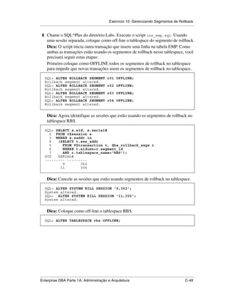 Exercício 10: Gerenciando Segmentos de Rollback
.....................................................................................................................................................

 6 Chame o SQL*Plus do diretório Labs. Execute o script ins_emp.sql. Usando
      uma sessão separada, coloque como off-line o tablespace do segmento de rollback.
      Dica: O script inicia outra transação que insere uma linha na tabela EMP. Como
      ambas as transações estão usando os segmentos de rollback nesse tablespace, você
      precisará seguir estas etapas:
      Primeiro coloque como OFFLINE todos os segmentos de rollback no tablespace
      para impedir que novas transações usem os segmentos de rollback no tablespace.

    SQL> ALTER ROLLBACK SEGMENT                                 r01 OFFLINE;
    Rollback segment altered.
    SQL> ALTER ROLLBACK SEGMENT                                 r02 OFFLINE;
    Rollback segment altered.
    SQL> ALTER ROLLBACK SEGMENT                                 r03 OFFLINE;
    Rollback segment altered.
    SQL> ALTER ROLLBACK SEGMENT                                 r04 OFFLINE;
    Rollback segment altered.


      Dica: Agora identifique as sessões que estão usando os segmentos de rollback no
      tablespace RBS.

    SQL> SELECT s.sid, s.serial#
      2 FROM v$session s
      3 WHERE s.saddr in
      4   (SELECT t.ses_addr
      5     FROM V$transaction t, dba_rollback_segs r
      6     WHERE t.xidusn=r.segment_id
      7     AND r.tablespace_name='RBS');
    SID   SERIAL#
    --------- ---------
            9       362
           11       306


      Dica: Cancele as sessões que estão usando segmentos de rollback no tablespace.

    SQL> ALTER SYSTEM KILL SESSION '9,362';
    System altered.
    SQL> ALTER SYSTEM KILL SESSION '11,306';
    System altered.


      Dica: Coloque como off-line o tablespace RBS.

    SQL> ALTER TABLESPACE rbs OFFLINE;




.....................................................................................................................................................
Enterprise DBA Parte 1A: Administração e Arquitetura                                                                                        C-49
 