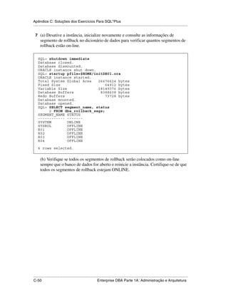 Apêndice C: Soluções dos Exercícios Para SQL*Plus
.....................................................................................................................................................

 7 (a) Desative a instância, inicialize novamente e consulte as informações de
      segmento de rollback no dicionário de dados para verificar quantos segmentos de
      rollback estão on-line.

    SQL> shutdown immediate
    Database closed.
    Database dismounted.
    ORACLE instance shut down.
    SQL> startup pfile=$HOME/initDB01.ora
    ORACLE instance started.
    Total System Global Area   26676624 bytes
    Fixed Size                     64912 bytes
    Variable Size              18149376 bytes
    Database Buffers            8388608 bytes
    Redo Buffers                   73728 bytes
    Database mounted.
    Database opened.
    SQL> SELECT segment_name, status
         2 FROM dba_rollback_segs;
    SEGMENT_NAME STATUS
    ------------ -------
    SYSTEM        ONLINE
    SYSROL        OFFLINE
    R01           OFFLINE
    R02           OFFLINE
    R03           OFFLINE
    R04           OFFLINE

    6 rows selected.


      (b) Verifique se todos os segmentos de rollback serão colocados como on-line
      sempre que o banco de dados for aberto e reinicie a instância. Certifique-se de que
      todos os segmentos de rollback estejam ONLINE.




.....................................................................................................................................................
C-50                                                         Enterprise DBA Parte 1A: Administração e Arquitetura
 