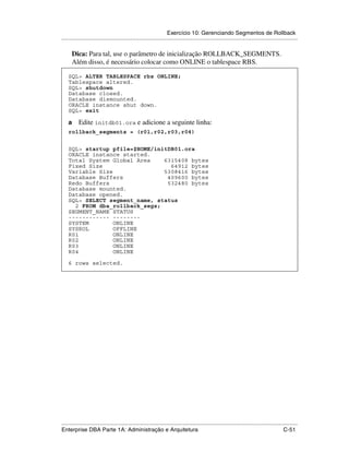 Exercício 10: Gerenciando Segmentos de Rollback
.....................................................................................................................................................

      Dica: Para tal, use o parâmetro de inicialização ROLLBACK_SEGMENTS.
      Além disso, é necessário colocar como ONLINE o tablespace RBS.

    SQL> ALTER TABLESPACE rbs ONLINE;
    Tablespace altered.
    SQL> shutdown
    Database closed.
    Database dismounted.
    ORACLE instance shut down.
    SQL> exit

    a     Edite initdb01.ora e adicione a seguinte linha:
    rollback_segments = (r01,r02,r03,r04)


    SQL> startup pfile=$HOME/initDB01.ora
    ORACLE instance started.
    Total System Global Area    6315408 bytes
    Fixed Size                    64912 bytes
    Variable Size               5308416 bytes
    Database Buffers             409600 bytes
    Redo Buffers                 532480 bytes
    Database mounted.
    Database opened.
    SQL> SELECT segment_name, status
      2 FROM dba_rollback_segs;
    SEGMENT_NAME STATUS
    ------------ --------
    SYSTEM        ONLINE
    SYSROL        OFFLINE
    R01           ONLINE
    R02           ONLINE
    R03           ONLINE
    R04           ONLINE

    6 rows selected.




.....................................................................................................................................................
Enterprise DBA Parte 1A: Administração e Arquitetura                                                                                        C-51
 