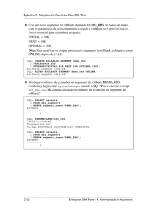 Apêndice C: Soluções dos Exercícios Para SQL*Plus
.....................................................................................................................................................

 8 Crie um novo segmento de rollback chamado DEMO_RBS no banco de dados
      com os parâmetros de armazenamento a seguir e verifique se é possível usá-lo.
      Isso é essencial para a próxima pergunta:
      INITIAL = 10K
      NEXT = 10K
      OPTIMAL = 30K
      Dica: Para certificar-se de que possa usar o segmento de rollback, coloque-o como
      ONLINE depois de criá-lo.

    SQL> CREATE ROLLBACK SEGMENT demo_rbs
      2 TABLESPACE rbs
      3 STORAGE(INITIAL 16k NEXT 16K OPTIMAL 32K);
    Rollback segment created.
    SQL> ALTER ROLLBACK SEGMENT demo_rbs ONLINE;
    Rollback segment altered.


 9 Verifique o número de extensões no segmento de rollback DEMO_RBS.
      Estabeleça login como system/manager usando o SQL*Plus e execute o script
      ext_rbs.sql. Há alguma alteração no número de extensões no segmento de
      rollback?

    SQL> SELECT extents
      2 FROM dba_segments
      3 WHERE segment_name='DEMO_RBS';
    EXTENTS
    ---------
            2

    SQL> @$HOME/LABS/ext_rbs
    Table truncated.
    Transaction set.
    PL/SQL procedure successfully completed.

    SQL> SELECT extents
      2 FROM dba_segments
      3 WHERE segment_name='DEMO_RBS';
    EXTENTS
    ---------
            5




.....................................................................................................................................................
C-52                                                         Enterprise DBA Parte 1A: Administração e Arquitetura
 