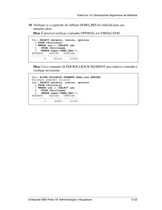 Exercício 10: Gerenciando Segmentos de Rollback
.....................................................................................................................................................

10 Verifique se o segmento de rollback DEMO_RBS foi reduzido para seu
      tamanho ideal.
      Dica: É possível verificar o tamanho OPTIMAL em V$ROLLSTAT.

    SQL> SELECT extents, rssize, optsize
      2 FROM v$rollstat
      3 WHERE usn = (SELECT usn
      4   FROM v$rollname
      5   WHERE name='DEMO_RBS');
    EXTENTS    RSSIZE   OPTSIZE
    --------- --------- ---------
            5     86016     32768


      Dica: Use o comando ALTER ROLLBACK SEGMENT para reduzir o tamanho e
      verifique novamente.

    SQL> ALTER ROLLBACK SEGMENT demo_rbs SHRINK;
    Rollback segemnt altered
    SQL> SELECT extents, rssize, optsize
      2 FROM v$rollstat
      3 WHERE usn = (SELECT usn
      4   FROM v$rollname
      5   WHERE name='DEMO_RBS');
    EXTENTS    RSSIZE   OPTSIZE
    --------- --------- ---------
            2     36864      32768




.....................................................................................................................................................
Enterprise DBA Parte 1A: Administração e Arquitetura                                                                                        C-53
 