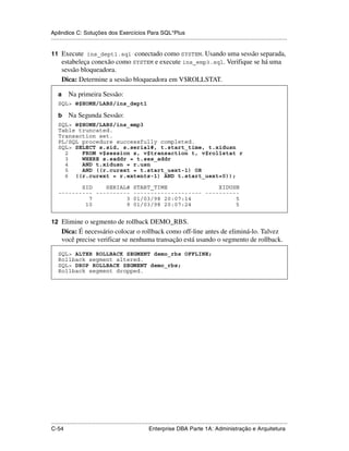 Apêndice C: Soluções dos Exercícios Para SQL*Plus
.....................................................................................................................................................

11 Execute ins_dept1.sql conectado como SYSTEM. Usando uma sessão separada,
      estabeleça conexão como SYSTEM e execute ins_emp3.sql. Verifique se há uma
      sessão bloqueadora.
      Dica: Determine a sessão bloqueadora em V$ROLLSTAT.

    a      Na primeira Sessão:
    SQL> @$HOME/LABS/ins_dept1

    b      Na Segunda Sessão:
    SQL> @$HOME/LABS/ins_emp3
    Table truncated.
    Transaction set.
    PL/SQL procedure successfully completed.
    SQL> SELECT s.sid, s.serial#, t.start_time, t.xidusn
      2    FROM v$session s, v$transaction t, v$rollstat r
      3    WHERE s.saddr = t.ses_addr
      4    AND t.xidusn = r.usn
      5    AND ((r.curext = t.start_uext-1) OR
      6 ((r.curext = r.extents-1) AND t.start_uext=0));

           SID    SERIAL# START_TIME               XIDUSN
    ---------- ---------- -------------------- ----------
             7          3 01/03/98 20:07:14             5
            10          9 01/03/98 20:07:24             5


12 Elimine o segmento de rollback DEMO_RBS.
      Dica: É necessário colocar o rollback como off-line antes de eliminá-lo. Talvez
      você precise verificar se nenhuma transação está usando o segmento de rollback.

    SQL> ALTER ROLLBACK SEGMENT demo_rbs OFFLINE;
    Rollback segment altered.
    SQL> DROP ROLLBACK SEGMENT demo_rbs;
    Rollback segment dropped.




.....................................................................................................................................................
C-54                                                         Enterprise DBA Parte 1A: Administração e Arquitetura
 