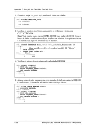Apêndice C: Soluções dos Exercícios Para SQL*Plus
.....................................................................................................................................................

 2 Execute o script ins_cord.sql para inserir linhas nas tabelas.

    SQL> @$HOME/LABS/ins_cord
    1 row created.

    1 row created.
    ....


 3 Localize os arquivos e os blocos que contêm os pedidos do cliente com
      CUST_CODE=A04.
      Dica: Você precisa usar o pacote DBMS_ROWID para traduzir ROWID. Como o
      banco de dados possui somente alguns arquivos, os números de arquivos relativos
      e os números de arquivos absolutos são os mesmos.

    SQL> SELECT DISTINCT dbms_rowid.rowid_relative_fno(rowid) AS
    "File",
         2        dbms_rowid.rowid_block_number(rowid) AS "Block"
         3 FROM orders
         4 WHERE cust_code='A04';
    File      Block
    --------- ---------
            8        488


 4 Verifique o número de extensões usado pela tabela ORDERS.

    SQL> SELECT COUNT(*)
      2 FROM dba_extents
      3 WHERE segment_name='ORDERS'
      4 AND owner='SYSTEM'
    COUNT(*)
    ---------
             1


 5 Aloque uma extensão manualmente, com tamanho default, para a tabela ORDERS
      e confirme se a extensão foi adicionada conforme especificado.

    SQL> ALTER TABLE system.orders
      2 ALLOCATE EXTENT;
    Table altered.
    SQL> SELECT COUNT(*)
      2 FROM dba_extents
      3 WHERE segment_name='ORDERS'
      4 AND owner='SYSTEM';
    COUNT(*)
    ---------
             2




.....................................................................................................................................................
C-56                                                         Enterprise DBA Parte 1A: Administração e Arquitetura
 