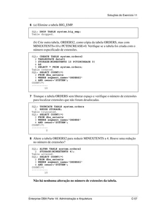 Soluções do Exercício 11
.....................................................................................................................................................

 6 (a) Elimine a tabela BIG_EMP.

    SQL> DROP TABLE system.big_emp;
    Table dropped.


      (b) Crie outra tabela, ORDERS2, como cópia da tabela ORDERS, mas com
      MINEXTENTS=10 e PCTINCREASE=0. Verifique se a tabela foi criada com o
      número especificado de extensões.

    SQL> CREATE TABLE system.orders2
      2 TABLESPACE data01
      3 STORAGE(MINEXTENTS 10 PCTINCREASE 0)
      4 AS
      5 SELECT * FROM system.orders;
    Table created.
    SQL> SELECT COUNT(*)
      2 FROM dba_extents
      3 WHERE segment_name='ORDERS2'
      4 AND owner='SYSTEM';
    COUNT(*)
    ----------
             10


 7 Trunque a tabela ORDERS sem liberar espaço e verifique o número de extensões
      para localizar extensões que não foram desalocadas.

    SQL> TRUNCATE TABLE system.orders
      2 REUSE STORAGE;
    Table truncated.
    SQL> SELECT COUNT(*)
      2 FROM dba_extents
      3 WHERE segment_name='ORDERS'
      4 AND owner='SYSTEM';
    COUNT(*)
    ----------
             2


 8 Altere a tabela ORDERS2 para reduzir MINEXTENTS a 4. Houve uma redução
      no número de extensões?

    SQL> ALTER TABLE system.orders2
      2 STORAGE(MINEXTENTS 4);
    Table altered.
    SQL> SELECT COUNT(*)
      2 FROM dba_extents
      3 WHERE segment_name='ORDERS2'
      4 AND owner='SYSTEM';
    COUNT(*)
    ----------
             10


      Não há nenhuma alteração no número de extensões da tabela.



.....................................................................................................................................................
Enterprise DBA Parte 1A: Administração e Arquitetura                                                                                        C-57
 