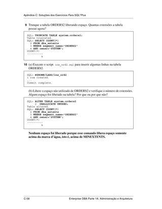 Apêndice C: Soluções dos Exercícios Para SQL*Plus
.....................................................................................................................................................

 9 Trunque a tabela ORDERS2 liberando espaço. Quantas extensões a tabela
      possui agora?

    SQL> TRUNCATE TABLE system.orders2;
    Table truncated.
    SQL> SELECT COUNT(*)
      2 FROM dba_extents
      3 WHERE segment_name='ORDERS2'
      4 AND owner='SYSTEM';
    COUNT(*)
    ----------
             4


10 (a) Execute o script ins_ord2.sql para inserir algumas linhas na tabela
      ORDERS2.

    SQL> @$HOME/LABS/ins_ord2
    1 row created.
    ...
    Commit complete.


      (b) Libere o espaço não utilizado de ORDERS2 e verifique o número de extensões.
      Algum espaço foi liberado na tabela? Por que ou por que não?

    SQL> ALTER TABLE system.orders2
         2 DEALLOCATE UNUSED;
    Table altered.
    SQL> SELECT COUNT(*)
      2 FROM dba_extents
      3 WHERE segment_name='ORDERS2'
      4 AND owner='SYSTEM';
    COUNT(*)
    ----------
             4


      Nenhum espaço foi liberado porque esse comando libera espaço somente
      acima da marca d’água, isto é, acima de MINEXTENTS.




.....................................................................................................................................................
C-58                                                         Enterprise DBA Parte 1A: Administração e Arquitetura
 