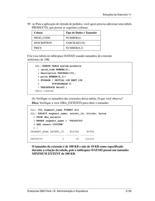 Soluções do Exercício 11
.....................................................................................................................................................

11 (a) Para a aplicação de entrada de pedidos, você agora precisa adicionar uma tabela
      PRODUCTS, que possui as seguintes colunas:
         Coluna                                       Tipo de Dados e Tamanho
         PROD_CODE                                    NUMBER(6)
         DESCRIPTION                                  VARCHAR2(30)
         PRICE                                        NUMBER(8,2)

Crie essa tabela no tablespace DATA02 usando tamanhos de extensão
uniformes de 10K.

          SQL> CREATE TABLE system.products
            2 (prod_code NUMBER(6),
            3 description VARCHAR2(30),
            4 price NUMBER(8,2))
            5 STORAGE ( INITIAL 10K NEXT 10K
            6         PCTINCREASE 0)
            7 TABLESPACE data02 ;
          Table created.


      (b) Verifique os tamanhos das extensões dessa tabela. O que você observa?
      Dica: Verifique a view DBA_EXTENTS para obter o tamanho.

    SQL> COL segment_name FORMAT A12
    SQL> SELECT segment_name, extent_id, blocks, bytes
      2 FROM dba_extents
      3 WHERE segment_name = 'PRODUCTS'
      4 AND owner='SYSTEM'
      5 /
    SEGMENT_NAME EXTENT_ID    BLOCKS     BYTES
    ------------ --------- --------- ---------
    PRODUCTS             0        25    102400


      O tamanho da extensão é de 100 KB e não de 10 KB como especificado
      durante a criação da tabela, pois o tablespace DATA02 possui um tamanho
      MINIMUM EXTENT de 100 KB.




.....................................................................................................................................................
Enterprise DBA Parte 1A: Administração e Arquitetura                                                                                        C-59
 