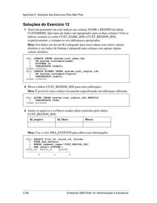 Apêndice C: Soluções dos Exercícios Para SQL*Plus
.....................................................................................................................................................


Soluções do Exercício 12
 1 Você está pensando em criar índices nas colunas NAME e REGION da tabela
      CUSTOMERS. Que tipos de índice são apropriados para as duas colunas? Crie os
      índices, nomeie-os como CUST_NAME_IDX e CUST_REGION_IDX,
      respectivamente, e coloque-os nos tablespaces apropriados.
      Dica: Um índice em árvore B é adequado para uma coluna com vários valores
      distintos e um índice de bitmap é adequado para colunas com apenas alguns
      valores distintos.

    SQL> CREATE INDEX system.cust_name_idx
      2   ON system.customers(name)
      3   PCTFREE 30
      4   TABLESPACE indx01;
    Index created.
    SQL> CREATE BITMAP INDEX system.cust_region_idx
      2   ON system.customers(region)
      3   TABLESPACE indx01;
    Index created.


 2 Mova o índice CUST_REGION_IDX para outro tablespace.
      Dica: É possível criar o índice novamente especificando um tablespace diferente.

    SQL> ALTER INDEX system.cust_region_idx REBUILD
      2   TABLESPACE indx;
    Index altered.


 3 Anote os arquivos e os blocos usados pelas extensões pelo índice
      CUST_REGION_IDX.
         Id_arquivo                             Id_bloco                               Blocos



      Dica: Use a view DBA_EXTENTS para obter essas informações.

    SQL> SELECT file_id, block_id, blocks
      2 FROM dba_extents
      3 WHERE segment_name='CUST_REGION_IDX'
      4 AND owner='SYSTEM';
    FILE_ID BLOCK_ID     BLOCKS
    --------- --------- ---------
            5         2         5




.....................................................................................................................................................
C-60                                                         Enterprise DBA Parte 1A: Administração e Arquitetura
 