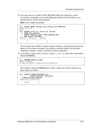 Soluções do Exercício 12
.....................................................................................................................................................

 4 Crie mais uma vez o índice CUST_REGION_IDX sem eliminá-lo, criá-lo
      novamente e mantenha-o no mesmo tablespace anterior. O novo índice usa os
      mesmos blocos usados anteriormente?
      Dica: Crie o índice novamente.

    SQL> ALTER INDEX system.cust_region_idx REBUILD;
    Index altered.
    SQL>
    SQL> SELECT file_id, block_id, blocks
      2 FROM dba_extents
      3 WHERE segment_name='CUST_REGION_IDX'
      4 AND owner='SYSTEM';
    FILE_ID BLOCK_ID     BLOCKS
    --------- --------- ---------
            5         7         5


   O novo índice não reutiliza o mesmo espaço conforme visto do local da extensão
   depois de ser criado novamente. Isso porque o servidor Oracle cria um índice
   temporário, elimina o antigo e renomeia o índice temporário.
 5 (a) Usando a conta system, execute o script cr_numb.sql para criar e preencher a
   tabela NUMBERS.

    SQL> @$HOME/LABS/cr_numb
    Table created.
    PL/SQL procedure completed successfully.


      (b) Consulte a tabela NUMBERS para obter o número de valores distintos nas
      duas colunas na tabela.

    SQL> SELECT COUNT(DISTINCT no),
      2        COUNT(DISTINCT odd_even)
      3 FROM system.numbers;
    COUNT(DIST COUNT(DIST
    ---------- ----------
         10000          2




.....................................................................................................................................................
Enterprise DBA Parte 1A: Administração e Arquitetura                                                                                        C-61
 