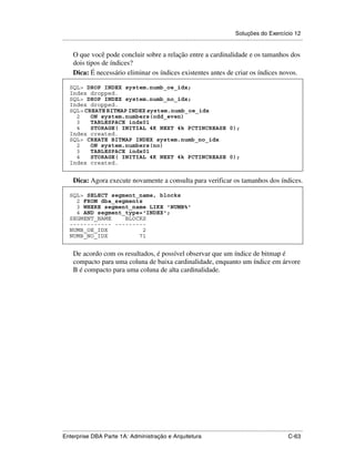 Soluções do Exercício 12
.....................................................................................................................................................

      O que você pode concluir sobre a relação entre a cardinalidade e os tamanhos dos
      dois tipos de índices?
      Dica: É necessário eliminar os índices existentes antes de criar os índices novos.

    SQL> DROP INDEX system.numb_oe_idx;
    Index dropped.
    SQL> DROP INDEX system.numb_no_idx;
    Index dropped.
    SQL> CREATE BITMAP INDEX system.numb_oe_idx
      2    ON system.numbers(odd_even)
      3    TABLESPACE indx01
      4    STORAGE( INITIAL 4K NEXT 4k PCTINCREASE 0);
    Index created.
    SQL> CREATE BITMAP INDEX system.numb_no_idx
      2    ON system.numbers(no)
      3    TABLESPACE indx01
      4    STORAGE( INITIAL 4K NEXT 4k PCTINCREASE 0);
    Index created.


      Dica: Agora execute novamente a consulta para verificar os tamanhos dos índices.

    SQL> SELECT segment_name, blocks
      2 FROM dba_segments
      3 WHERE segment_name LIKE 'NUMB%'
      4 AND segment_type='INDEX';
    SEGMENT_NAME    BLOCKS
    ------------ ---------
    NUMB_OE_IDX           2
    NUMB_NO_IDX         71


      De acordo com os resultados, é possível observar que um índice de bitmap é
      compacto para uma coluna de baixa cardinalidade, enquanto um índice em árvore
      B é compacto para uma coluna de alta cardinalidade.




.....................................................................................................................................................
Enterprise DBA Parte 1A: Administração e Arquitetura                                                                                        C-63
 