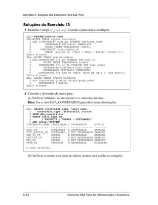 Apêndice C: Soluções dos Exercícios Para SQL*Plus
.....................................................................................................................................................


Soluções do Exercício 13
 1 Examine o script cr_cons.sql. Execute-o para criar as restrições.

    SQL> @$HOME/LABS/cr_cons
    SQL>ALTER TABLE system.customers
      2 ADD (CONSTRAINT cust_pk PRIMARY KEY(cust_code)
      3         DEFERRABLE INITIALLY IMMEDIATE
      4         USING INDEX TABLESPACE indx01,
      5      CONSTRAINT cust_region_ck
      6         CHECK (region in ('East','West','North','South')));
    Table altered.
    SQL> ALTER TABLE system.orders
      2 ADD(CONSTRAINT ord_pk PRIMARY KEY(ord_id)
      3        USING INDEX TABLESPACE indx01,
      4     CONSTRAINT ord_cc_fk FOREIGN KEY(cust_code)
      5        REFERENCES customers(cust_code)
      6        DEFERRABLE INITIALLY IMMEDIATE,
      7     CONSTRAINT ord_dod_ck CHECK (date_of_dely >= ord_date));
    Table altered.
    SQL> ALTER TABLE system.products
      2 ADD CONSTRAINT prod_uk UNIQUE(prod_code)
      3     DEFERRABLE DISABLE;
    Table altered.


 2 Consulte o dicionário de dados para:
      (a) Verificar restrições, se são adiáveis e o status das mesmas.
      Dica: Use a view DBA_CONSTRAINTS para obter essas informações.

    SQL> SELECT constraint_name, table_name,
      2     constraint_type, deferrable, status
      3 FROM dba_constraints
      4 WHERE table_name IN
      5        ('PRODUCTS','ORDERS','CUSTOMERS')
      6 AND owner='SYSTEM';
    CONSTRAINT_NAME TABLE_NAME C DEFERRABLE                                                        STATUS
    --------------- ---------- - --------------                                                    --------
    CUST_PK          CUSTOMERS P DEFERRABLE                                                        ENABLED
    CUST_REGION_CK CUSTOMERS C NOT DEFERRABLE                                                      ENABLED
    ORD_CC_FK        ORDERS     R DEFERRABLE                                                       ENABLED
    ORD_DOD_CK       ORDERS     C NOT DEFERRABLE                                                   ENABLED
    ORD_PK           ORDERS     P NOT DEFERRABLE                                                   ENABLED
    PROD_UK          PRODUCTS   U DEFERRABLE                                                       DISABLED

    6 rows selected.


      (b) Verificar os nomes e os tipos de índices criados para validar as restrições.




.....................................................................................................................................................
C-64                                                         Enterprise DBA Parte 1A: Administração e Arquitetura
 