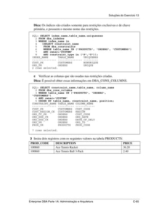 Soluções do Exercício 13
.....................................................................................................................................................

      Dica: Os índices são criados somente para restrições exclusivas e de chave
      primária, e possuem o mesmo nome das restrições.

    SQL> SELECT index_name,table_name,uniqueness
      2 FROM dba_indexes
      3 WHERE index_name in
      4    (SELECT constraint_name
      5     FROM dba_constraints
      6     WHERE table_name IN ('PRODUCTS', 'ORDERS', 'CUSTOMERS')
      7     AND owner='SYSTEM'
      8     AND constraint_type in ('P','U'));
    INDEX_NAME       TABLE_NAME      UNIQUENES
    --------------- --------------- ---------
    CUST_PK          CUSTOMERS       NONUNIQUE
    ORD_PK           ORDERS          UNIQUE
    2 rows selected.


      c  Verificar as colunas que são usadas nas restrições criadas.
      Dica: É possível obter essas informações em DBA_CONS_COLUMNS.

    SQL> SELECT constraint_name,table_name, column_name
      2 FROM dba_cons_columns
      3 WHERE table_name IN ('PRODUCTS', 'ORDERS',
    'CUSTOMERS')
      4 AND owner='SYSTEM'
      5 ORDER BY table_name, constraint_name, position;
    CONSTRAINT_NAME TABLE_NAME COLUMN_NAME
    --------------- ---------- ------------
    CUST_PK         CUSTOMERS CUST_CODE
    CUST_REGION_CK CUSTOMERS REGION
    ORD_CC_FK       ORDERS     CUST_CODE
    ORD_DOD_CK      ORDERS     ORD_DATE
    ORD_DOD_CK      ORDERS     DATE_OF_DELY
    ORD_PK          ORDERS     ORD_ID
    PROD_UK         PRODUCTS   PROD_CODE

    7 rows selected.


 3 Insira dois registros com os seguintes valores na tabela PRODUCTS:
  PROD_CODE                        DESCRIPTION                                                                                PRICE
  100860                           Ace Tennis Racket                                                                          36.20
  100860                           Ace Tennis Ball 3-Pack                                                                     2.40




.....................................................................................................................................................
Enterprise DBA Parte 1A: Administração e Arquitetura                                                                                        C-65
 