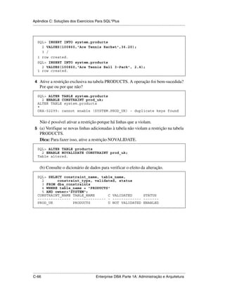 Apêndice C: Soluções dos Exercícios Para SQL*Plus
.....................................................................................................................................................



    SQL> INSERT INTO system.products
      2 VALUES(100860,'Ace Tennis Racket',36.20);
      3 /
    1 row created.
    SQL> INSERT INTO system.products
      2 VALUES(100860,'Ace Tennis Ball 3-Pack', 2.4);
    1 row created.


 4 Ative a restrição exclusiva na tabela PRODUCTS. A operação foi bem-sucedida?
      Por que ou por que não?

    SQL> ALTER TABLE system.products
      2 ENABLE CONSTRAINT prod_uk;
    ALTER TABLE system.products
    *
    ORA-02299: cannot enable (SYSTEM.PROD_UK) - duplicate keys found


   Não é possível ativar a restrição porque há linhas que a violam.
 5 (a) Verifique se novas linhas adicionadas à tabela não violam a restrição na tabela
   PRODUCTS.
   Dica: Para fazer isso, ative a restrição NOVALIDATE.

    SQL> ALTER TABLE products
      2 ENABLE NOVALIDATE CONSTRAINT prod_uk;
    Table altered.


      (b) Consulte o dicionário de dados para verificar o efeito da alteração.

    SQL> SELECT constraint_name, table_name,
      2      constraint_type, validated, status
      3 FROM dba_constraints
      4 WHERE table_name = 'PRODUCTS'
      5 AND owner='SYSTEM';
    CONSTRAINT_NAME TABLE_NAME      C VALIDATED     STATUS
    --------------- --------------- - ------------- -------
    PROD_UK         PRODUCTS        U NOT VALIDATED ENABLED




.....................................................................................................................................................
C-66                                                         Enterprise DBA Parte 1A: Administração e Arquitetura
 