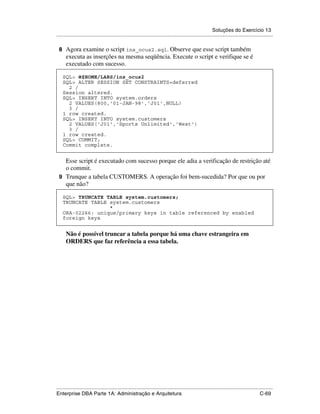 Soluções do Exercício 13
.....................................................................................................................................................

 8 Agora examine o script ins_ocus2.sql. Observe que esse script também
      executa as inserções na mesma seqüência. Execute o script e verifique se é
      executado com sucesso.

    SQL> @$HOME/LABS/ins_ocus2
    SQL> ALTER SESSION SET CONSTRAINTS=deferred
      2 /
    Session altered.
    SQL> INSERT INTO system.orders
      2 VALUES(800,'01-JAN-98','J01',NULL)
      3 /
    1 row created.
    SQL> INSERT INTO system.customers
      2 VALUES('J01','Sports Unlimited','West')
      3 /
    1 row created.
    SQL> COMMIT;
    Commit complete.


   Esse script é executado com sucesso porque ele adia a verificação de restrição até
   o commit.
 9 Trunque a tabela CUSTOMERS. A operação foi bem-sucedida? Por que ou por
   que não?

    SQL> TRUNCATE TABLE system.customers;
    TRUNCATE TABLE system.customers
                   *
    ORA-02266: unique/primary keys in table referenced by enabled
    foreign keys


      Não é possível truncar a tabela porque há uma chave estrangeira em
      ORDERS que faz referência a essa tabela.




.....................................................................................................................................................
Enterprise DBA Parte 1A: Administração e Arquitetura                                                                                        C-69
 