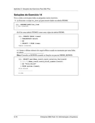 Apêndice C: Soluções dos Exercícios Para SQL*Plus
.....................................................................................................................................................


Soluções do Exercício 14
Use a conta system para todas as perguntas neste exercício.
 1 (a) Execute o script ins_item.sql para inserir dados na tabela ITEMS.

    SQL> @$HOME/LABS/ins_item
    1 row created.
    ...


      (b) Crie uma tabela ITEMS2 como uma cópia da tabela ITEMS.

           SQL> CREATE TABLE items2
               2 TABLESPACE data01
               3 AS
               4 SELECT * FROM items;
           Table created.


      (c) Anote o último número de arquivo/bloco usado no momento por uma linha
      na tabela _____________________.
      Dica: Consulte as ROWIDs usando as funções no pacote DBMS_ROWID.

           SQL> SELECT max(dbms_rowid.rowid_relative_fno(rowid)
               2 ||'.'||dbms_rowid.rowid_block_number(rowid))
               3 AS "File.Block"
               4 FROM system.items2;
           File.Block
           ---------------
           8.494




.....................................................................................................................................................
C-70                                                         Enterprise DBA Parte 1A: Administração e Arquitetura
 
