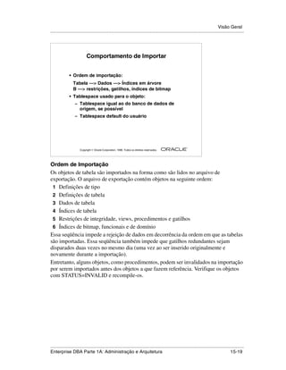 Visão Geral
.....................................................................................................................................................




                           Comportamento de Importar


              • Ordem de importação:
                 Tabela —> Dados —> Índices em árvore
                 B —> restrições, gatilhos, índices de bitmap
              • Tablespace usado para o objeto:
                  – Tablespace igual ao do banco de dados de
                      origem, se possível
                  – Tablespace default do usuário




                                                                                                        ®

                      Copyright  Oracle Corporation, 1999. Todos os direitos reservados.




Ordem de Importação
Os objetos de tabela são importados na forma como são lidos no arquivo de
exportação. O arquivo de exportação contém objetos na seguinte ordem:
 1 Definições de tipo
 2 Definições de tabela
 3 Dados de tabela
 4 Índices de tabela
 5 Restrições de integridade, views, procedimentos e gatilhos
 6 Índices de bitmap, funcionais e de domínio
Essa seqüência impede a rejeição de dados em decorrência da ordem em que as tabelas
são importadas. Essa seqüência também impede que gatilhos redundantes sejam
disparados duas vezes no mesmo dia (uma vez ao ser inserido originalmente e
novamente durante a importação).
Entretanto, alguns objetos, como procedimentos, podem ser invalidados na importação
por serem importados antes dos objetos a que fazem referência. Verifique os objetos
com STATUS=INVALID e recompile-os.




.....................................................................................................................................................
Enterprise DBA Parte 1A: Administração e Arquitetura                                                                                       15-19
 