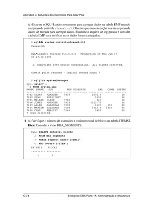 Apêndice C: Soluções dos Exercícios Para SQL*Plus
.....................................................................................................................................................

      (c) Execute o SQL*Loader novamente para carregar dados na tabela EMP usando
      o arquivo de controle ulcase2.ctl. Observe que essa execução usa um arquivo de
      dados de entrada para carregar dados. Examine o arquivo de log gerado e consulte
      a tabela EMP para verificar se os dados foram carregados.

           $ sqlldr system control=ulcase2.ctl
           Password:


           SQL*Loader: Release 8.1.5.0.0 - Production on Thu Jun 17
           09:47:08 1999


           (c) Copyright 1998 Oracle Corporation.                                               All rights reserved.


           Commit point reached - logical record count 7


           $ sqlplus system/manager
    SQL> SELECT *
      2 FROM system.emp;
    EMPNO ENAME    JOB                                    MGR HIREDATE        SAL   COMM DEPTNO
    ----- ------- ---------                             ----- --------- --------- ------ -------
    7782 CLARK    MANAGER                               7839              2572.5             10
    7839 KING     PRESIDENT                                                 5500             10
    7934 MILLER CLERK                                   7782                 920             10
    7566 JONES    MANAGER                               7839             3123.75             20
    7499 ALLEN    SALESMAN                              7698                1600    300      30
    7654 MARTIN SALESMAN                                7698              1312.5   1400      30
    7658 CHAN     ANALYST                               7566                3450             20
    7 rows selected.


 5 (a) Verifique o número de extensões e o número total de blocos na tabela ITEMS2.
      Dica: Consulte a view DBA_SEGMENTS.

           SQL> SELECT extents, blocks
               2     FROM dba_segments
               3     WHERE segment_name='ITEMS2'
               4     AND owner='SYSTEM';
           EXTENTS               BLOCKS
           --------- ---------
                   1                   5




.....................................................................................................................................................
C-74                                                         Enterprise DBA Parte 1A: Administração e Arquitetura
 