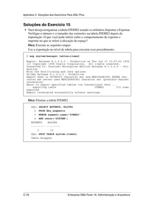 Apêndice C: Soluções dos Exercícios Para SQL*Plus
.....................................................................................................................................................


Soluções do Exercício 15
 1 Você deseja reorganizar a tabela ITEMS2 usando os utilitários Importar e Exportar.
      Verifique o número e o tamanho das extensões na tabela ITEMS2 depois da
      importação. O que você pode inferir sobre o comportamento de exportar e
      importar no que se refere à alocação de espaço?
      Dica: Execute as seguintes etapas:
      Use a exportação no nível de tabela para executar esse procedimento:

    $ exp system/manager tables=items2

    Export: Release 8.1.5.0.0 - Production on Thu Jun 17 10:57:50 1999
    (c) Copyright 1998 Oracle Corporation. All rights reserved.
    Connected to: Oracle8i Enterprise Edition Release 8.1.5.0.0 - Pro-
    duction
    With the Partitioning and Java options
    PL/SQL Release 8.1.5.0.0 - Production
    Export done in US7ASCII character set and WE8ISO8859P1 NCHAR cha-
    racter set server uses WE8ISO8859P1 character set (possible charset
    conversion)
    About to export specified tables via Conventional Path ...
    . . exporting table                         ITEMS2         272 rows
    exported
    Export terminated successfully without warnings.


      Dica: Elimine a tabela ITEMS2.

           SQL> SELECT EXTENTS, BLOCKS
               2     FROM dba_segments
               3     WHERE segment_name='ITEMS2'
               4     AND owner='SYSTEM';
           EXTENTS               BLOCKS
           --------- ---------
                   2                 10
           SQL> DROP TABLE system.items2;
           Table dropped.




.....................................................................................................................................................
C-76                                                         Enterprise DBA Parte 1A: Administração e Arquitetura
 