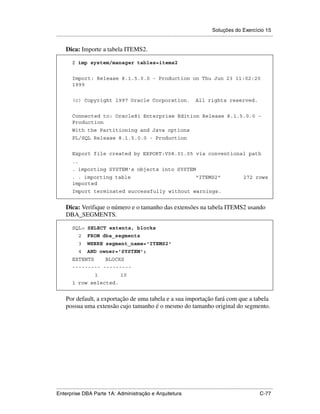Soluções do Exercício 15
.....................................................................................................................................................

      Dica: Importe a tabela ITEMS2.

          $ imp system/manager tables=items2


          Import: Release 8.1.5.0.0 - Production on Thu Jun 23 11:02:20
          1999


          (c) Copyright 1997 Oracle Corporation.                                               All rights reserved.


          Connected to: Oracle8i Enterprise Edition Release 8.1.5.0.0 -
          Production
          With the Partitioning and Java options
          PL/SQL Release 8.1.5.0.0 - Production


          Export file created by EXPORT:V08.01.05 via conventional path
          ..
          . importing SYSTEM's objects into SYSTEM
          . . importing table                                                                  "ITEMS2"                         272 rows
          imported
          Import terminated successfully without warnings.


      Dica: Verifique o número e o tamanho das extensões na tabela ITEMS2 usando
      DBA_SEGMENTS.

          SQL> SELECT extents, blocks
               2     FROM dba_segments
               3     WHERE segment_name='ITEMS2'
               4     AND owner='SYSTEM';
          EXTENTS                BLOCKS
          --------- ---------
                          1                 10
          1 row selected.


      Por default, a exportação de uma tabela e a sua importação fará com que a tabela
      possua uma extensão cujo tamanho é o mesmo do tamanho original do segmento.




.....................................................................................................................................................
Enterprise DBA Parte 1A: Administração e Arquitetura                                                                                        C-77
 