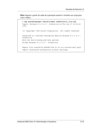 Soluções do Exercício 15
.....................................................................................................................................................

      Dica: Importe a partir da saída da exportação anterior e formule um script para
      criar o índice.

          $ imp system/manager tables=items2 indexfile=cr_itix.sql
          Import: Release 8.1.5.0.0 - Production on Thu Jun 17 12:24:42
          1999


          (c) Copyright 1998 Oracle Corporation.                                               All rights reserved.


          Connected to: Oracle8i Enterprise Edition Release 8.1.5.0.0 -
          Production
          With the Partitioning and Java options
          PL/SQL Release 8.1.5.0.0 - Production


          Export file created by EXPORT:V08.01.05 via conventional path
          Import terminated successfully without warnings.




.....................................................................................................................................................
Enterprise DBA Parte 1A: Administração e Arquitetura                                                                                        C-79
 