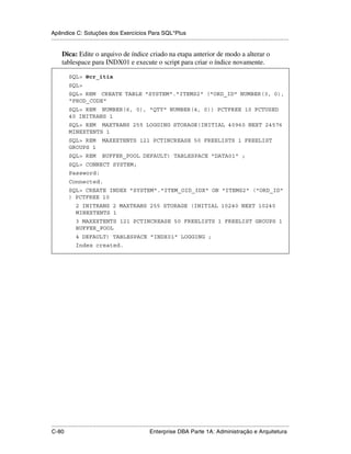 Apêndice C: Soluções dos Exercícios Para SQL*Plus
.....................................................................................................................................................

      Dica: Edite o arquivo de índice criado na etapa anterior de modo a alterar o
      tablespace para INDX01 e execute o script para criar o índice novamente.

           SQL> @cr_itix
           SQL>
           SQL> REM CREATE TABLE "SYSTEM"."ITEMS2" ("ORD_ID" NUMBER(3, 0),
           "PROD_CODE"
           SQL> REM NUMBER(6, 0), "QTY" NUMBER(4, 0)) PCTFREE 10 PCTUSED
           40 INITRANS 1
           SQL> REM MAXTRANS 255 LOGGING STORAGE(INITIAL 40960 NEXT 24576
           MINEXTENTS 1
           SQL> REM            MAXEXTENTS 121 PCTINCREASE 50 FREELISTS 1 FREELIST
           GROUPS 1
           SQL> REM            BUFFER_POOL DEFAULT) TABLESPACE "DATA01" ;
           SQL> CONNECT SYSTEM;
           Password:
           Connected.
           SQL> CREATE INDEX "SYSTEM"."ITEM_OID_IDX" ON "ITEMS2" ("ORD_ID"
           ) PCTFREE 10
               2 INITRANS 2 MAXTRANS 255 STORAGE (INITIAL 10240 NEXT 10240
               MINEXTENTS 1
               3 MAXEXTENTS 121 PCTINCREASE 50 FREELISTS 1 FREELIST GROUPS 1
               BUFFER_POOL
               4 DEFAULT) TABLESPACE "INDX01" LOGGING ;
               Index created.




.....................................................................................................................................................
C-80                                                         Enterprise DBA Parte 1A: Administração e Arquitetura
 