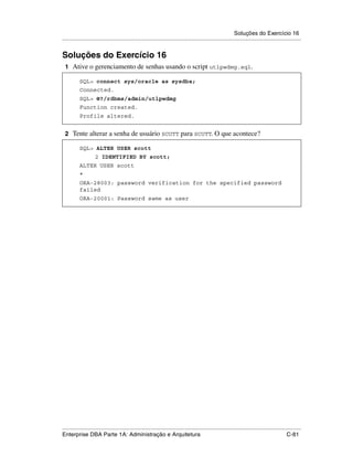 Soluções do Exercício 16
.....................................................................................................................................................


Soluções do Exercício 16
 1 Ative o gerenciamento de senhas usando o script utlpwdmg.sql.

          SQL> connect sys/oracle as sysdba;
          Connected.
          SQL> @?/rdbms/admin/utlpwdmg
          Function created.
          Profile altered.


 2 Tente alterar a senha de usuário SCOTT para SCOTT. O que acontece?

          SQL> ALTER USER scott
                    2 IDENTIFIED BY scott;
          ALTER USER scott
          *
          ORA-28003: password verification for the specified password
          failed
          ORA-20001: Password same as user




.....................................................................................................................................................
Enterprise DBA Parte 1A: Administração e Arquitetura                                                                                        C-81
 