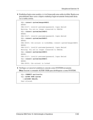Soluções do Exercício 16
.....................................................................................................................................................

 4 Estabeleça login como usuário SYSTEM fornecendo uma senha inválida. Repita esse
      procedimento duas vezes e depois estabeleça login novamente fornecendo desta
      vez a senha correta.

          SQL> connect system/manger@db01
          ERROR:
          ORA-01017: invalid username/password; logon denied
          Warning: You are no longer connected to ORACLE.
          SQL> connect system/man1@db01
          ERROR:
          ORA-01017: invalid username/password; logon denied
          SQL> connect system/man2@db01
          ERROR:
          ORA-28000: the account is lockedSQL> connect system/manger@db01
          ERROR:
          ORA-01017: invalid username/password; logon denied
          Warning: You are no longer connected to ORACLE.
          SQL> connect system/man1@db01
          ERROR:
          ORA-01017: invalid username/password; logon denied
          SQL> connect system/man2@db01
          ERROR:
          ORA-28000: the account is locked


 5 Verifique se é possível estabelecer conexão como SYSTEM novamente.
      Dica: Execute o comando ALTER USER para desbloquear a conta SYSTEM.

          SQL> CONNECT sys/oracle;
          SQL> ALTER USER system
               2 ACCOUNT UNLOCK;
          User altered.




.....................................................................................................................................................
Enterprise DBA Parte 1A: Administração e Arquitetura                                                                                        C-83
 