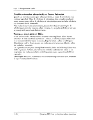 Lição 15: Reorganizando Dados
.....................................................................................................................................................

Considerações sobre a Importação em Tabelas Existentes
Quando são importados dados para tabelas existentes, a ordem da importação pode
continuar a produzir falhas de referência de integridade. Uma situação semelhante
ocorre quando uma restrição de referência de integridade em uma tabela faz referência
a si mesma no fim da importação.
Pelas razões mencionadas anteriormente, é aconselhável desativar restrições de
referência para importar para uma tabela existente. As restrições poderão ser ativadas
novamente após a conclusão da importação.

Tablespace Usado para um Objeto
Se um usuário tiver a cota necessária, as tabelas serão importadas para o mesmo
tablespace de onde elas foram exportadas. Contudo, se o tablespace não existir mais
ou se o usuário não tiver a cota necessária, Importar criará a tabela no tablespace
default desse usuário. Se um usuário não puder acessar o tablespace default, a tabela
não poderá ser importada.
Um segmento de LOB pode ser importado somente para o mesmo tablespace de onde
ele foi exportado. Portanto, uma tabela que contenha LOBs não será criada se seu
proprietário não puder criar objetos no tablespace de onde o segmento de LOB foi
exportado.
Observação: As cotas e o controle do uso de tablespaces por usuários serão abordados
na lição "Gerenciando Usuários".




.....................................................................................................................................................
15-20                                                         Enterprise DBA Parte 1A: Administração e Arquitetura
 