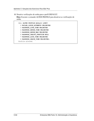 Apêndice C: Soluções dos Exercícios Para SQL*Plus
.....................................................................................................................................................

 6 Desative verificações de senha para o perfil DEFAULT.
      Dica: Execute o comando ALTER PROFILE para desativar as verificações de
      senha.

           SQL> ALTER PROFILE default LIMIT
               2 FAILED_LOGIN_ATTEMPTS UNLIMITED
               3 PASSWORD_LIFE_TIME UNLIMITED
               4 PASSWORD_REUSE_TIME UNLIMITED
               5 PASSWORD_REUSE_MAX UNLIMITED
               6 PASSWORD_VERIFY_FUNCTION NULL
               7 PASSWORD_LOCK_TIME UNLIMITED
               8 PASSWORD_GRACE_TIME UNLIMITED;
           Profile altered.




.....................................................................................................................................................
C-84                                                         Enterprise DBA Parte 1A: Administração e Arquitetura
 