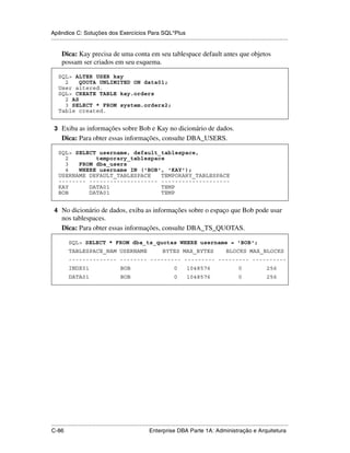 Apêndice C: Soluções dos Exercícios Para SQL*Plus
.....................................................................................................................................................

      Dica: Kay precisa de uma conta em seu tablespace default antes que objetos
      possam ser criados em seu esquema.

    SQL> ALTER USER kay
      2    QUOTA UNLIMITED ON data01;
    User altered.
    SQL> CREATE TABLE kay.orders
      2 AS
      3 SELECT * FROM system.orders2;
    Table created.


 3 Exiba as informações sobre Bob e Kay no dicionário de dados.
      Dica: Para obter essas informações, consulte DBA_USERS.

    SQL> SELECT username, default_tablespace,
      2        temporary_tablespace
      3   FROM dba_users
      4   WHERE username IN ('BOB', 'KAY');
    USERNAME DEFAULT_TABLESPACE   TEMPORARY_TABLESPACE
    -------- -------------------- --------------------
    KAY      DATA01               TEMP
    BOB      DATA01               TEMP


 4 No dicionário de dados, exiba as informações sobre o espaço que Bob pode usar
      nos tablespaces.
      Dica: Para obter essas informações, consulte DBA_TS_QUOTAS.

           SQL> SELECT * FROM dba_ts_quotas WHERE username = 'BOB';
           TABLESPACE_NAM USERNAME                                    BYTES MAX_BYTES                         BLOCKS MAX_BLOCKS
           -------------- -------- --------- --------- --------- ----------
           INDX01                          BOB                               0       1048576                         0                 256
           DATA01                          BOB                               0       1048576                         0                 256




.....................................................................................................................................................
C-86                                                         Enterprise DBA Parte 1A: Administração e Arquitetura
 