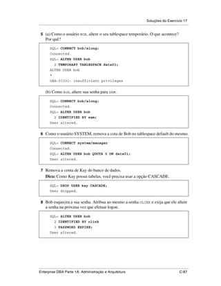 Soluções do Exercício 17
.....................................................................................................................................................

 5 (a) Como o usuário BOB , altere o seu tablespace temporário. O que acontece?
      Por quê?

          SQL> CONNECT bob/along;
          Connected.
          SQL> ALTER USER bob
               2 TEMPORARY TABLESPACE data01;
          ALTER USER bob
          *
          ORA-01031: insufficient privileges


      (b) Como Bob, altere sua senha para SAM.

          SQL> CONNECT bob/along;
          Connected.
          SQL> ALTER USER bob
               2 IDENTIFIED BY sam;
          User altered.


 6 Como o usuário SYSTEM, remova a cota de Bob no tablespace default do mesmo.

          SQL> CONNECT system/manager
          Connected.
          SQL> ALTER USER bob QUOTA 0 ON data01;
          User altered.


 7 Remova a conta de Kay do banco de dados.
      Dica: Como Kay possui tabelas, você precisa usar a opção CASCADE.

          SQL> DROP USER kay CASCADE;
          User dropped.


 8 Bob esqueceu a sua senha. Atribua ao mesmo a senha OLINK e exija que ele altere
      a senha na próxima vez que efetuar logon.

          SQL> ALTER USER bob
               2 IDENTIFIED BY olink
               3 PASSWORD EXPIRE;
          User altered.




.....................................................................................................................................................
Enterprise DBA Parte 1A: Administração e Arquitetura                                                                                        C-87
 