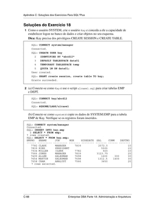 Apêndice C: Soluções dos Exercícios Para SQL*Plus
.....................................................................................................................................................


Soluções do Exercício 18
 1 Como o usuário SYSTEM, crie o usuário Kay e conceda a ele a capacidade de
      estabelecer logon no banco de dados e criar objetos no seu esquema.
      Dica: Kay precisa dos privilégios CREATE SESSION e CREATE TABLE.

           SQL> CONNECT system/manager
           Connected.
           SQL> CREATE USER kay
               2       IDENTIFIED BY "abcd12"
               3       DEFAULT TABLESPACE data01
               4       TEMPORARY TABLESPACE temp
               5       QUOTA 1M ON data01;
           User created.
           SQL> GRANT create session, create table TO kay;
           Grante succeeded.


 2 (a) Conecte-se como Kay e use o script ulcase1.sql para criar tabelas EMP
      e DEPT.

           SQL> CONNECT kay/abcd12
           Connected.
           SQL> @$HOME/LABS/ulcase1


      (b) Conecte-se como system e copie os dados de SYSTEM.EMP para a tabela
      EMP de Kay. Verifique se os registros foram inseridos.

    SQL> CONNECT system/manager
    Connected.
    SQL> INSERT INTO kay.emp
      2 SELECT * FROM emp;
    7 rows created.
    SQL> SELECT * FROM kay.emp;
    EMPNO   ENAME     JOB       MGR      HIREDATE SAL      COMM    DEPTNO
    ------ --------- --------- ------- -------- ------- ------ -------
       7782 CLARK     MANAGER       7839           2572.5               10
       7839 KING      PRESIDENT                      5500               10
       7934 MILLER     CLERK        7782               920              10
       7566 JONES     MANAGER       7839          3123.75               20
       7499 ALLEN     SALESMAN      7698             1600      300      30
       7654 MARTIN    SALESMAN      7698           1312.5     1400      30
       7658 CHAN      ANALYST       7566              3450              20
       7 rows selected.




.....................................................................................................................................................
C-88                                                         Enterprise DBA Parte 1A: Administração e Arquitetura
 