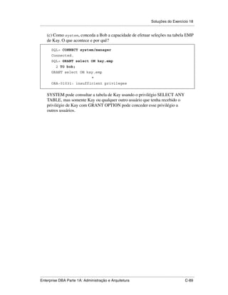 Soluções do Exercício 18
.....................................................................................................................................................

      (c) Como system, conceda a Bob a capacidade de efetuar seleções na tabela EMP
      de Kay. O que acontece e por quê?

          SQL> CONNECT system/manager
          Connected.
          SQL> GRANT select ON kay.emp
               2 TO bob;
          GRANT select ON kay.emp
                                                 *
          ORA-01031: insufficient privileges


      SYSTEM pode consultar a tabela de Kay usando o privilégio SELECT ANY
      TABLE, mas somente Kay ou qualquer outro usuário que tenha recebido o
      privilégio de Kay com GRANT OPTION pode conceder esse privilégio a
      outros usuários.




.....................................................................................................................................................
Enterprise DBA Parte 1A: Administração e Arquitetura                                                                                        C-89
 