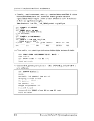 Apêndice C: Soluções dos Exercícios Para SQL*Plus
.....................................................................................................................................................

 3 Estabeleça conexão novamente como Kay e conceda a Bob a capacidade de efetuar
      seleções na tabela EMP de Kay. Além disso, permita que Bob conceda a
      capacidade de efetuar seleções a outros usuários. Examine as views de dicionário
      de dados que registram essas ações.
      Dica: Consulte a view DBA_TAB_PRIVS para ver os privilégios.

    SQL> CONNECT kay/abcd12
    Connected.
    SQL> GRANT select ON emp
      2 TO bob WITH GRANT OPTION;
    Grant succeeded.
    SQL>
    SQL> CONNECT system/manager
    Connected.
    SQL> SELECT * FROM dba_tab_privs
      2 WHERE grantee='BOB';
    GRANTEE    OWNER      TABLE_NAME GRANTOR    PRIVILEGE GRA
    ---------- ---------- ---------- ---------- ---------- ---
    BOB        KAY        EMP        KAY        SELECT     YES


 4 Crie o usuário Todd com a capacidade de estabelecer logon no banco de dados.

           SQL> CREATE USER todd IDENTIFIED BY "abcd1?";
           User created.
           SQL> GRANT create session TO todd;
           Grant succeeded.


 5 (a) Como Bob, permita que Todd acesse a tabela EMP de Kay. Conceda a Bob a
      nova senha sam.

           SQL> CONNECT bob/olink
           ERROR:
           ORA-28001: the password has expired
           Changing password for bob
           Old password: *****
           New password: ***
           Retype new password: ***
           Password changed
           Connected.SQL> GRANT select ON kay.emp TO todd;
           Grant succeeded.




.....................................................................................................................................................
C-90                                                         Enterprise DBA Parte 1A: Administração e Arquitetura
 