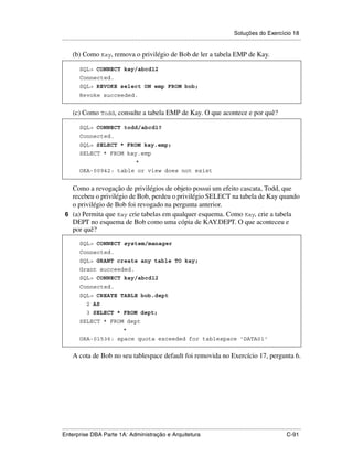 Soluções do Exercício 18
.....................................................................................................................................................

      (b) Como Kay, remova o privilégio de Bob de ler a tabela EMP de Kay.

          SQL> CONNECT kay/abcd12
          Connected.
          SQL> REVOKE select ON emp FROM bob;
          Revoke succeeded.


      (c) Como Todd, consulte a tabela EMP de Kay. O que acontece e por quê?

          SQL> CONNECT todd/abcd1?
          Connected.
          SQL> SELECT * FROM kay.emp;
          SELECT * FROM kay.emp
                                             *
          ORA-00942: table or view does not exist


   Como a revogação de privilégios de objeto possui um efeito cascata, Todd, que
   recebeu o privilégio de Bob, perdeu o privilégio SELECT na tabela de Kay quando
   o privilégio de Bob foi revogado na pergunta anterior.
 6 (a) Permita que Kay crie tabelas em qualquer esquema. Como Kay, crie a tabela
   DEPT no esquema de Bob como uma cópia de KAY.DEPT. O que aconteceu e
   por quê?
          SQL> CONNECT system/manager
          Connected.
          SQL> GRANT create any table TO kay;
          Grant succeeded.
          SQL> CONNECT kay/abcd12
          Connected.
          SQL> CREATE TABLE bob.dept
               2 AS
               3 SELECT * FROM dept;
          SELECT * FROM dept
                                      *
          ORA-01536: space quota exceeded for tablespace 'DATA01'


      A cota de Bob no seu tablespace default foi removida no Exercício 17, pergunta 6.




.....................................................................................................................................................
Enterprise DBA Parte 1A: Administração e Arquitetura                                                                                        C-91
 