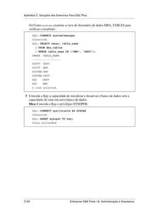Apêndice C: Soluções dos Exercícios Para SQL*Plus
.....................................................................................................................................................

      (b) Como system, examine a view de dicionário de dados DBA_TABLES para
      verificar o resultado.
           SQL> CONNECT system/manager
           Connected.
           SQL> SELECT owner, table_name
               2 FROM dba_tables
               3 WHERE table_name IN ('EMP', 'DEPT');
           OWNER         TABLE_NAME
           ------ -----------
           SCOTT         DEPT
           SCOTT         EMP
           SYSTEM EMP
           SYSTEM DEPT
           KAY           DEPT
           KAY           EMP
           6 rows selected.


 7 Conceda a Kay a capacidade de inicializar e desativar o banco de dados sem a
      capacidade de criar um novo banco de dados.
      Dica: Conceda a Kay o privilégio SYSOPER.

           SQL> CONNECT sys/coracle AS SYSDBA
           Connected.
           SQL> GRANT sysoper TO kay;
           Grant succeeded.




.....................................................................................................................................................
C-92                                                         Enterprise DBA Parte 1A: Administração e Arquitetura
 